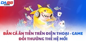 Bắn cá ăn tiền trên điện thoại - Game đổi thưởng thế hệ mới